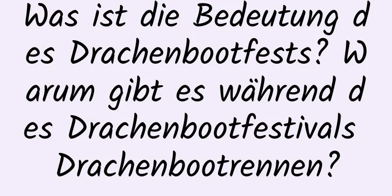 Was ist die Bedeutung des Drachenbootfests? Warum gibt es während des Drachenbootfestivals Drachenbootrennen?