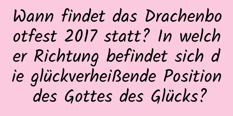 Wann findet das Drachenbootfest 2017 statt? In welcher Richtung befindet sich die glückverheißende Position des Gottes des Glücks?