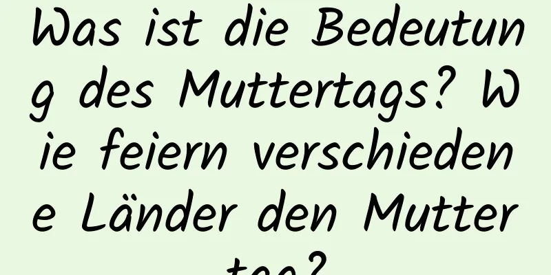 Was ist die Bedeutung des Muttertags? Wie feiern verschiedene Länder den Muttertag?