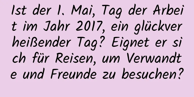 Ist der 1. Mai, Tag der Arbeit im Jahr 2017, ein glückverheißender Tag? Eignet er sich für Reisen, um Verwandte und Freunde zu besuchen?