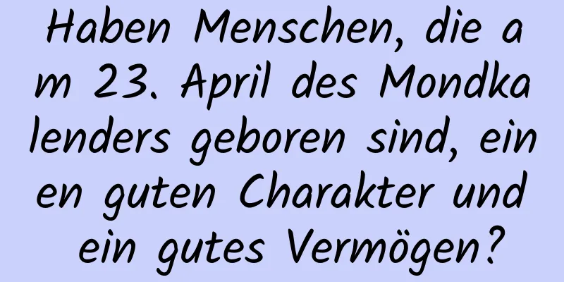 Haben Menschen, die am 23. April des Mondkalenders geboren sind, einen guten Charakter und ein gutes Vermögen?