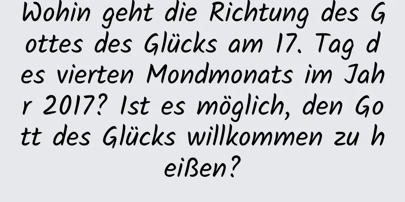 Wohin geht die Richtung des Gottes des Glücks am 17. Tag des vierten Mondmonats im Jahr 2017? Ist es möglich, den Gott des Glücks willkommen zu heißen?