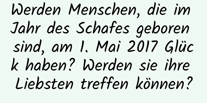 Werden Menschen, die im Jahr des Schafes geboren sind, am 1. Mai 2017 Glück haben? Werden sie ihre Liebsten treffen können?