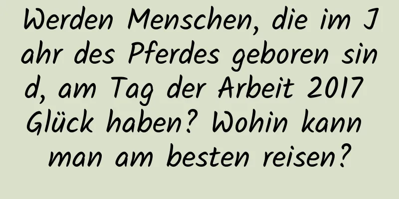 Werden Menschen, die im Jahr des Pferdes geboren sind, am Tag der Arbeit 2017 Glück haben? Wohin kann man am besten reisen?