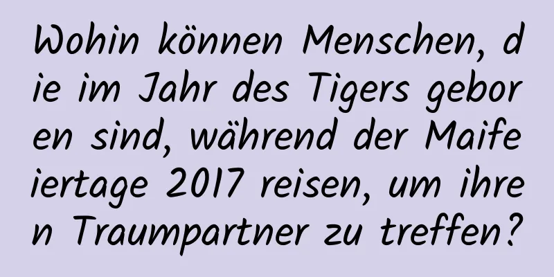 Wohin können Menschen, die im Jahr des Tigers geboren sind, während der Maifeiertage 2017 reisen, um ihren Traumpartner zu treffen?