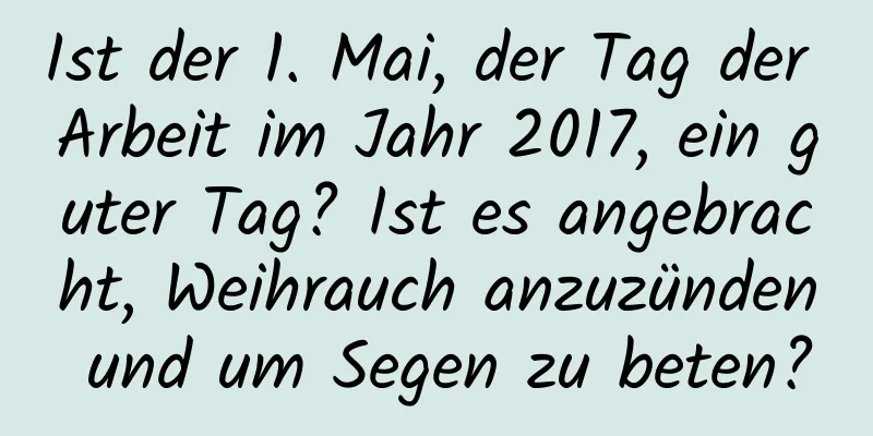 Ist der 1. Mai, der Tag der Arbeit im Jahr 2017, ein guter Tag? Ist es angebracht, Weihrauch anzuzünden und um Segen zu beten?