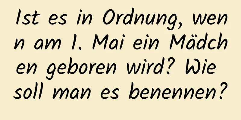 Ist es in Ordnung, wenn am 1. Mai ein Mädchen geboren wird? Wie soll man es benennen?