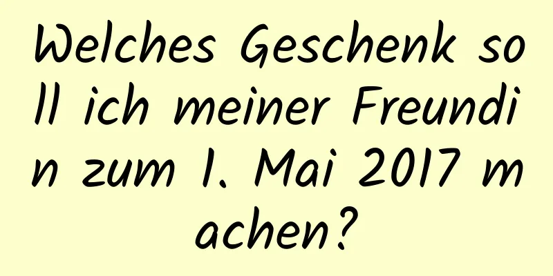 Welches Geschenk soll ich meiner Freundin zum 1. Mai 2017 machen?