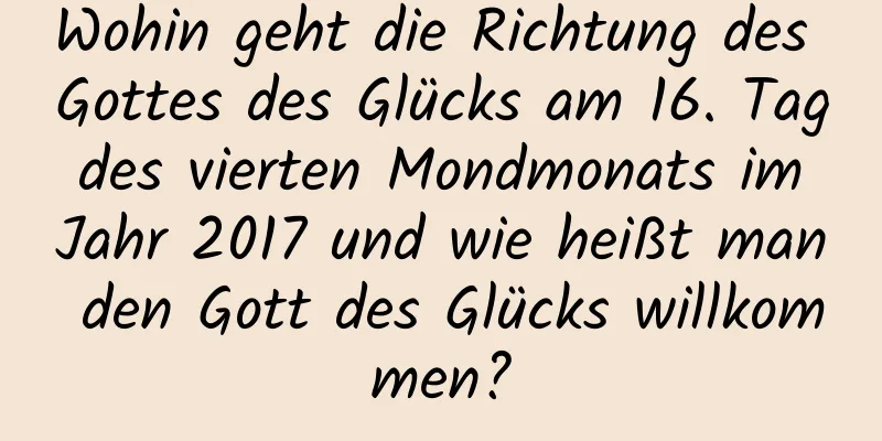 Wohin geht die Richtung des Gottes des Glücks am 16. Tag des vierten Mondmonats im Jahr 2017 und wie heißt man den Gott des Glücks willkommen?