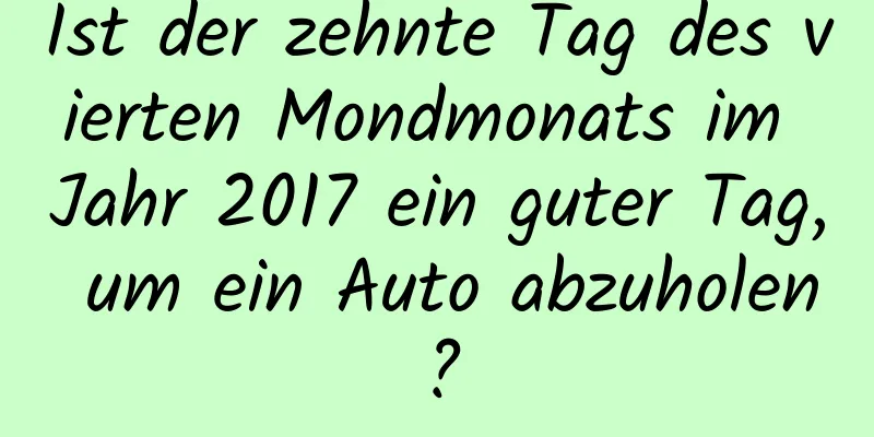 Ist der zehnte Tag des vierten Mondmonats im Jahr 2017 ein guter Tag, um ein Auto abzuholen?