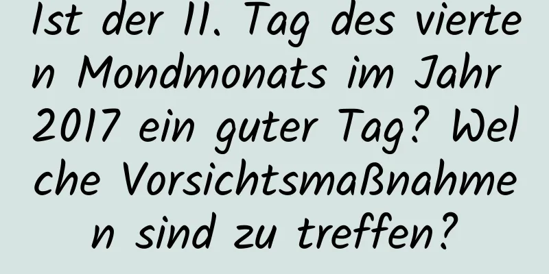 Ist der 11. Tag des vierten Mondmonats im Jahr 2017 ein guter Tag? Welche Vorsichtsmaßnahmen sind zu treffen?