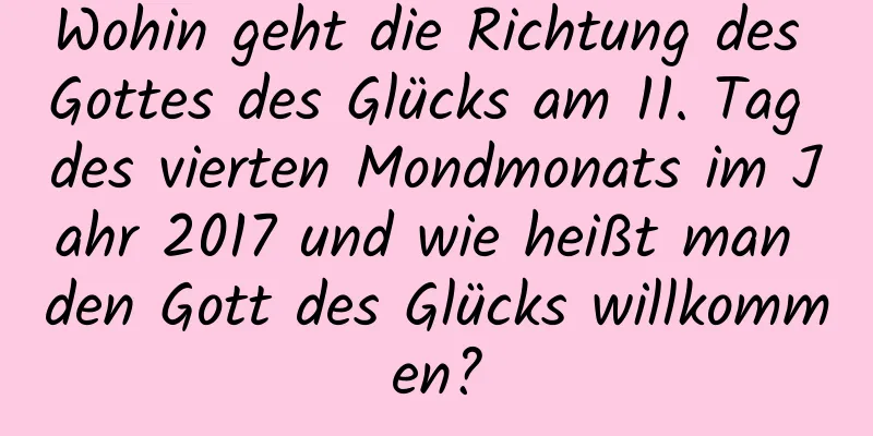 Wohin geht die Richtung des Gottes des Glücks am 11. Tag des vierten Mondmonats im Jahr 2017 und wie heißt man den Gott des Glücks willkommen?