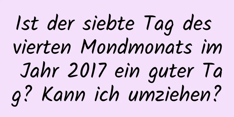 Ist der siebte Tag des vierten Mondmonats im Jahr 2017 ein guter Tag? Kann ich umziehen?