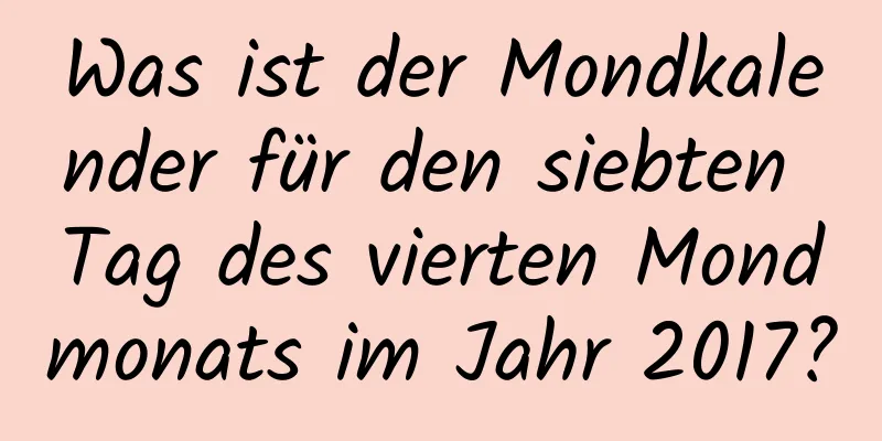 Was ist der Mondkalender für den siebten Tag des vierten Mondmonats im Jahr 2017?