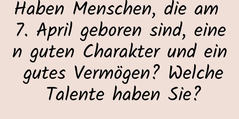 Haben Menschen, die am 7. April geboren sind, einen guten Charakter und ein gutes Vermögen? Welche Talente haben Sie?