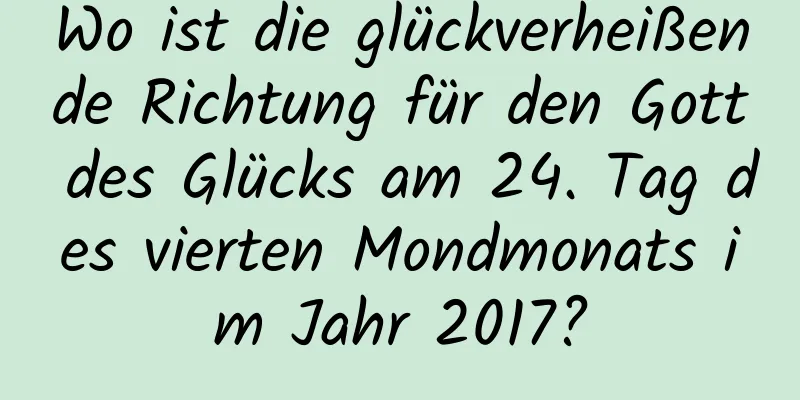 Wo ist die glückverheißende Richtung für den Gott des Glücks am 24. Tag des vierten Mondmonats im Jahr 2017?