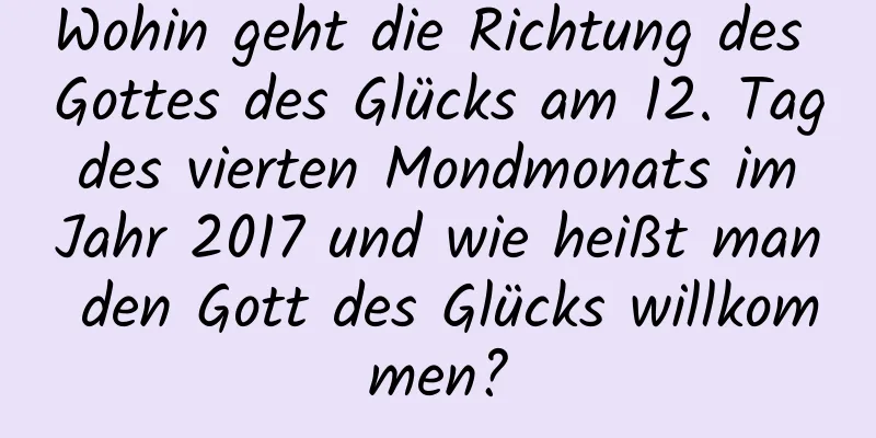 Wohin geht die Richtung des Gottes des Glücks am 12. Tag des vierten Mondmonats im Jahr 2017 und wie heißt man den Gott des Glücks willkommen?