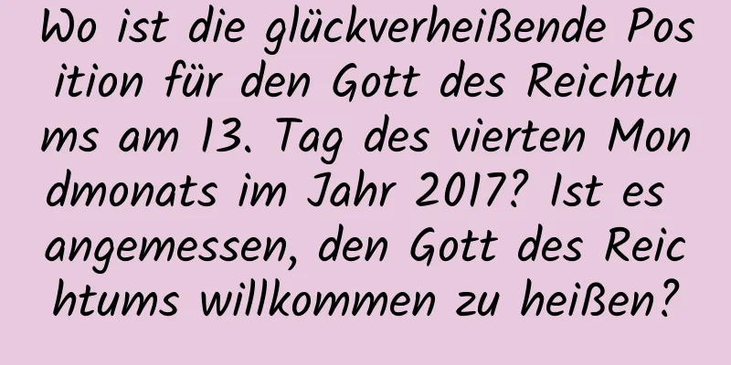 Wo ist die glückverheißende Position für den Gott des Reichtums am 13. Tag des vierten Mondmonats im Jahr 2017? Ist es angemessen, den Gott des Reichtums willkommen zu heißen?