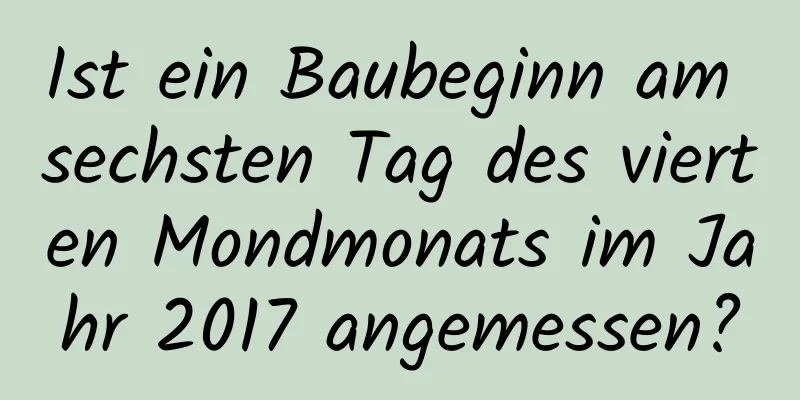 Ist ein Baubeginn am sechsten Tag des vierten Mondmonats im Jahr 2017 angemessen?