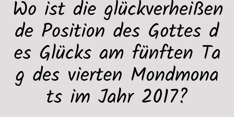 Wo ist die glückverheißende Position des Gottes des Glücks am fünften Tag des vierten Mondmonats im Jahr 2017?