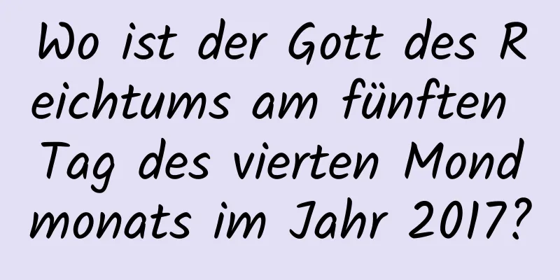 Wo ist der Gott des Reichtums am fünften Tag des vierten Mondmonats im Jahr 2017?