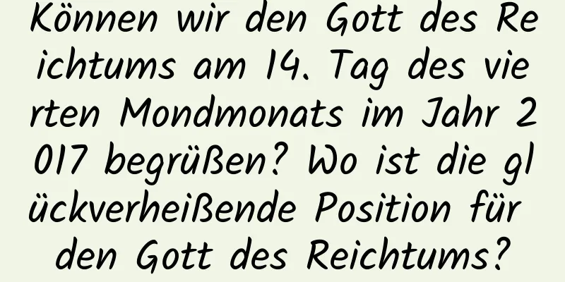 Können wir den Gott des Reichtums am 14. Tag des vierten Mondmonats im Jahr 2017 begrüßen? Wo ist die glückverheißende Position für den Gott des Reichtums?