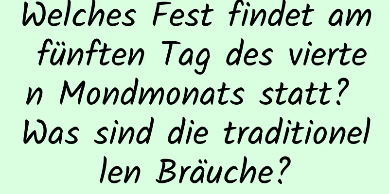 Welches Fest findet am fünften Tag des vierten Mondmonats statt? Was sind die traditionellen Bräuche?