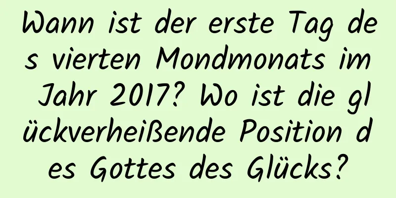 Wann ist der erste Tag des vierten Mondmonats im Jahr 2017? Wo ist die glückverheißende Position des Gottes des Glücks?