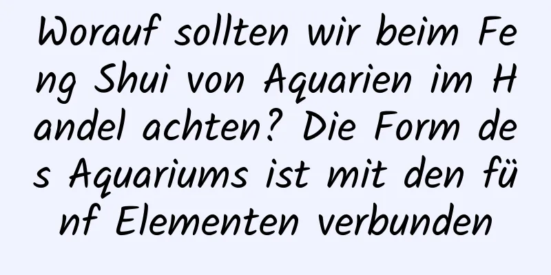 Worauf sollten wir beim Feng Shui von Aquarien im Handel achten? Die Form des Aquariums ist mit den fünf Elementen verbunden