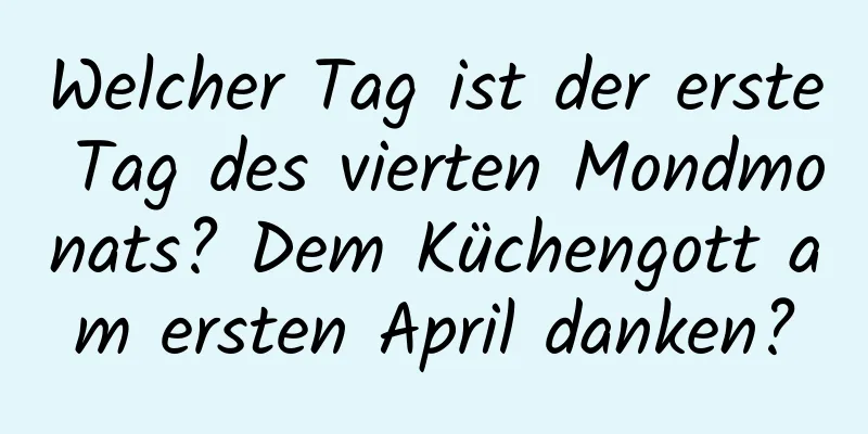 Welcher Tag ist der erste Tag des vierten Mondmonats? Dem Küchengott am ersten April danken?