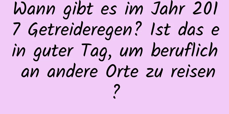 Wann gibt es im Jahr 2017 Getreideregen? Ist das ein guter Tag, um beruflich an andere Orte zu reisen?