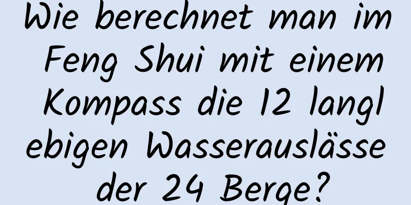 Wie berechnet man im Feng Shui mit einem Kompass die 12 langlebigen Wasserauslässe der 24 Berge?