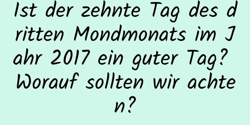 Ist der zehnte Tag des dritten Mondmonats im Jahr 2017 ein guter Tag? Worauf sollten wir achten?