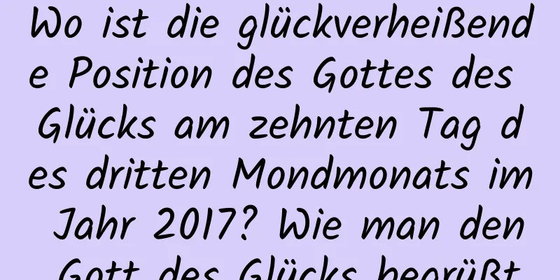 Wo ist die glückverheißende Position des Gottes des Glücks am zehnten Tag des dritten Mondmonats im Jahr 2017? Wie man den Gott des Glücks begrüßt