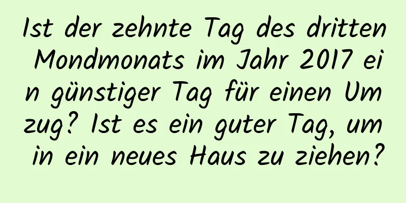 Ist der zehnte Tag des dritten Mondmonats im Jahr 2017 ein günstiger Tag für einen Umzug? Ist es ein guter Tag, um in ein neues Haus zu ziehen?