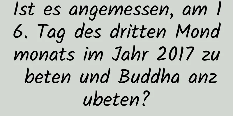 Ist es angemessen, am 16. Tag des dritten Mondmonats im Jahr 2017 zu beten und Buddha anzubeten?