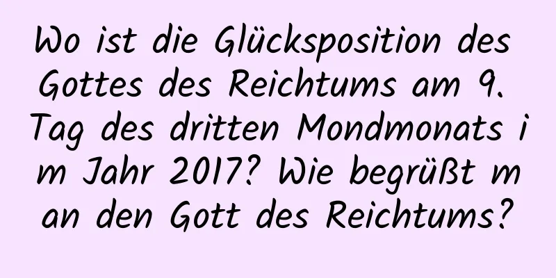 Wo ist die Glücksposition des Gottes des Reichtums am 9. Tag des dritten Mondmonats im Jahr 2017? Wie begrüßt man den Gott des Reichtums?