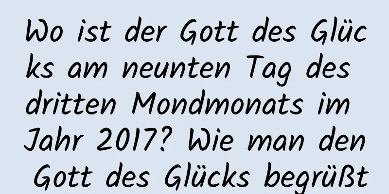 Wo ist der Gott des Glücks am neunten Tag des dritten Mondmonats im Jahr 2017? Wie man den Gott des Glücks begrüßt