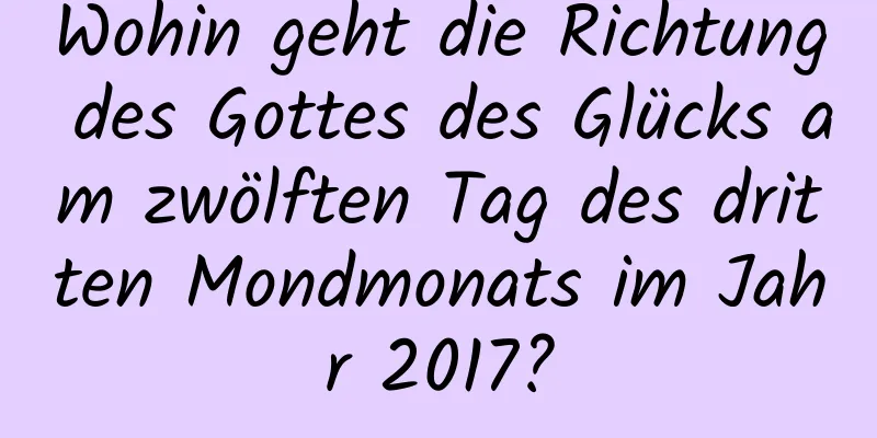 Wohin geht die Richtung des Gottes des Glücks am zwölften Tag des dritten Mondmonats im Jahr 2017?