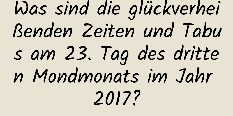 Was sind die glückverheißenden Zeiten und Tabus am 23. Tag des dritten Mondmonats im Jahr 2017?