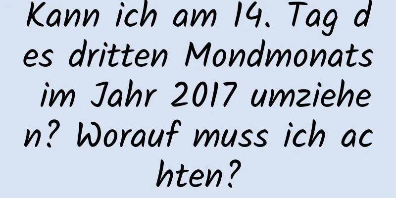 Kann ich am 14. Tag des dritten Mondmonats im Jahr 2017 umziehen? Worauf muss ich achten?