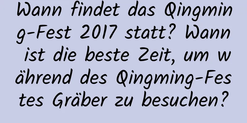 Wann findet das Qingming-Fest 2017 statt? Wann ist die beste Zeit, um während des Qingming-Festes Gräber zu besuchen?