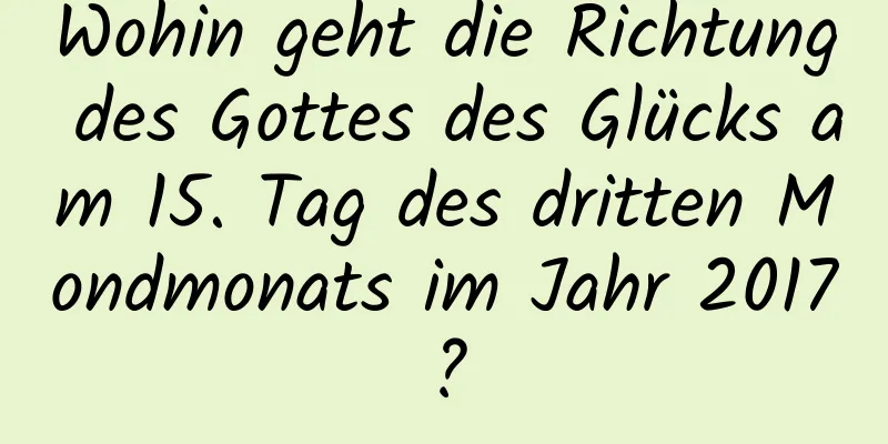 Wohin geht die Richtung des Gottes des Glücks am 15. Tag des dritten Mondmonats im Jahr 2017?