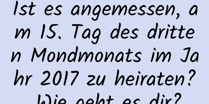 Ist es angemessen, am 15. Tag des dritten Mondmonats im Jahr 2017 zu heiraten? Wie geht es dir?