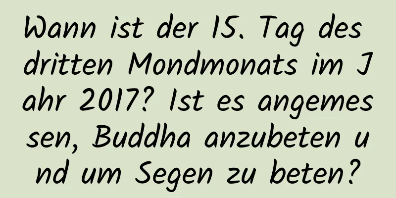 Wann ist der 15. Tag des dritten Mondmonats im Jahr 2017? Ist es angemessen, Buddha anzubeten und um Segen zu beten?