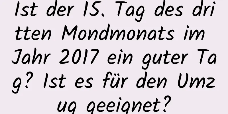 Ist der 15. Tag des dritten Mondmonats im Jahr 2017 ein guter Tag? Ist es für den Umzug geeignet?