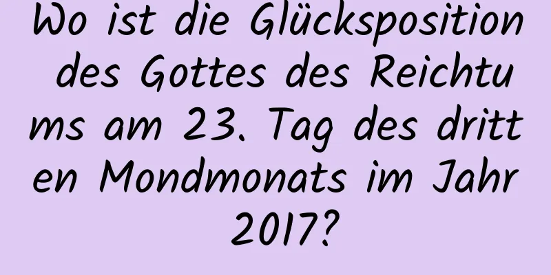 Wo ist die Glücksposition des Gottes des Reichtums am 23. Tag des dritten Mondmonats im Jahr 2017?