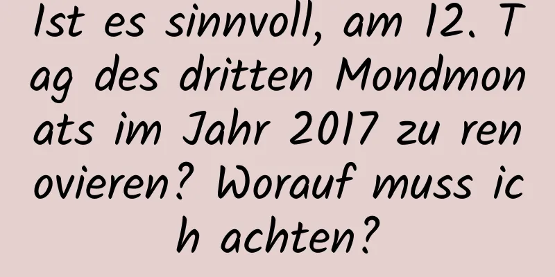 Ist es sinnvoll, am 12. Tag des dritten Mondmonats im Jahr 2017 zu renovieren? Worauf muss ich achten?