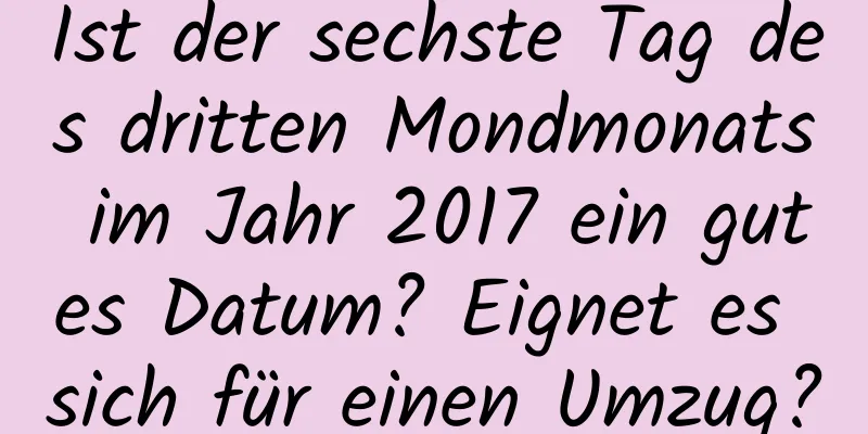 Ist der sechste Tag des dritten Mondmonats im Jahr 2017 ein gutes Datum? Eignet es sich für einen Umzug?