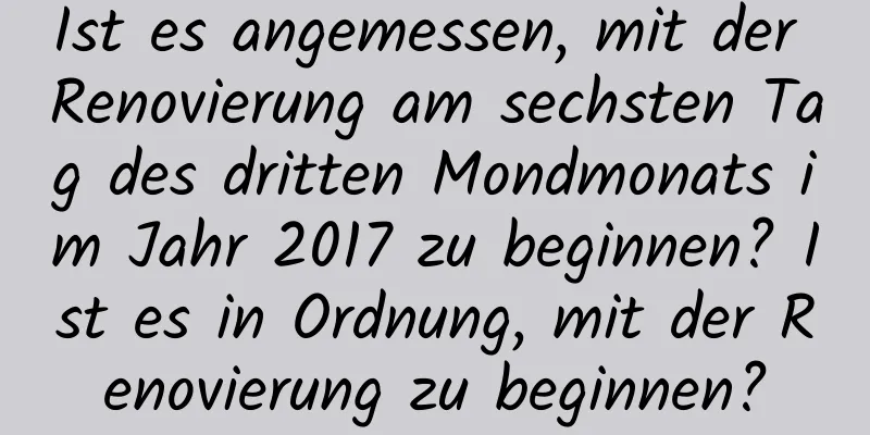 Ist es angemessen, mit der Renovierung am sechsten Tag des dritten Mondmonats im Jahr 2017 zu beginnen? Ist es in Ordnung, mit der Renovierung zu beginnen?